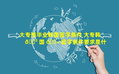 大专预毕业韩国留学条件 大专韩 🌲 国 🌻 留学条件要求是什么